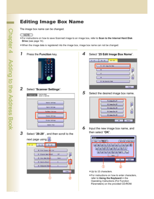 Page 4444
 Chapter 4    Adding to the Address Book
Editing Image Box Name
The image box name can be changed.
For instructions on how to save Scanned image to an image box, refer to Scan to the Internal Hard Disk 
Drive (see page 14).
When the image data is registered into the image box, image box name can not be changed.
1Press the Function key.
2Select “Scanner Settings”.
3Select “20-29” , and then scroll to the 
next page using  .
4Select “25 Edit Image Box Name”.
5Select the desired image box name.
6Input...