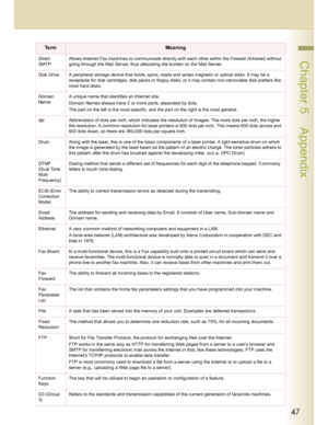 Page 4747
 Chapter 5    AppendixDirect 
SMTPAllows Internet Fax machines to communicate directly with each other within the Firewall (Intranet) without 
going through the Mail Server, thus alleviating the burden on the Mail Server.
Disk Drive A peripheral storage device that holds, spins, reads and writes magnetic or optical disks. It may be a 
receptacle for disk cartridges, disk packs or floppy disks, or it may contain non-removable disk platters like 
most hard disks.
Domain 
NameA unique name that...