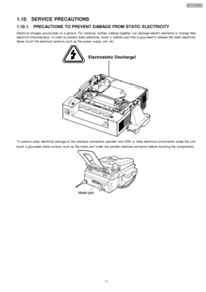 Page 111.10. SERVICE PRECAUTIONS
1.10.1. PRECAUTIONS TO PREVENT DAMAGE FROM STATIC ELECTRICITY
Electrical charges accumulate on a person. For instance, clothes rubbing together can damage electric elements or change their
electrical characteristics. In order to prevent static electricity, touch a metallic part that is grounded to release the static electricity.
Never touch the electrical sections such as the power supply unit, etc.
To prevent static electricity damage to the interface connectors (parallel and...