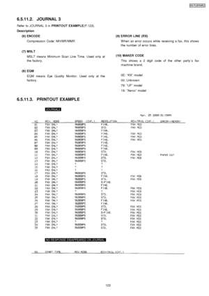 Page 123Refer to JOURNAL 3 inPRINTOUT EXAMPLE(P.123).
(6) ENCODE Compression Code: MH/MR/MMR
(7) MSLT MSLT means Minimum Scan Line Time. Used only at
the factory.
(8) EQM EQM means Eye Quality Monitor. Used only at the
factory. (9) ERROR LINE (RX)
W hen an error occurs while receiving a fax, this shows
the number of error lines.
(10) MAKER CODE This shows a 2 digit code of the other party ´sfax
machine brand.
0E: “KX” model
00: Unknown
79: “UF ”model
19: “Xerox ”model
6.5.11.2. JOURNAL 3
Description
6.5.11.3....