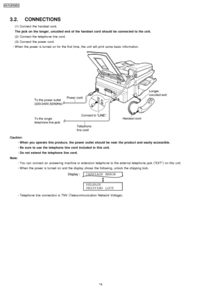 Page 163.2. CONNECTIONS
(1) Connec t the handse t cord.
The jack on the longer, uncoiled end of the handse t cord should be connec ted to the unit.
(2) Connec t the telepho ne line cord.
(3) Connec t the power cord.
 
     · 
  
  W hen the power is turned on for the first time, the unit will print some basic information.
Caution:
 
  
  · 
  
  When you operate this produce, the power outlet should be near the product and easily access ible.
 
  
  · 
  
  Be sure to use the telephone line cord included in...