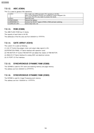 Page 1667.3.1.2. ASIC (IC604)
This IC is used for general FAX operations.
(1)CPU:This model uses ARM equivalent CPU operating at 40 MHz.
Many of the peripheral functions are handled by custom designed LSIs.
As a result, the CPU only needs to process the results.
(2)RTC:Real time clock.
(3)DECORDER:Decords the address.
(4)ROM/RAM I/F:Controls the SELECT signal of ROM or RAM and bank switching.
(5)ANALOG UNIT:Sends beep tones, etc.
7.3.1.3. ROM (IC606)
This 2MB FLASH ROM has 31 blocks.
The capacity of each block...