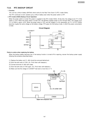 Page 1677.3.2. RTC BACKUP CIRCUIT
 1. Function
This unit has a lithium battery (BAT60 0) which works for the Real Time Clock IC (RTC: inside IC604).
The RTC continues to work, backed up by a lithium battery even when the power switch is OFF.
 2.  RTC Inside (IC604) Backup Circuit Operation
W hen the power switch is turned ON, power is supplie d to the RTC (inside IC604). At this time, the voltage at pin F17 of the
IC604 is +3.3V. W hen the power switch is turned OFF, the BAT60 0 supplie s power to RTC through...