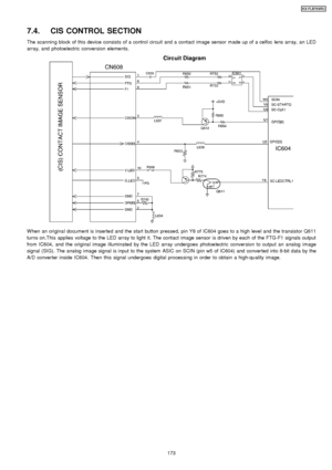 Page 1737.4. CIS CONTROL SECTION
The scannin g block of this device consists of a control circuit and a contact image sensor made up of a celfoc lens array, an LED
array, and photoelectric conversion elements.
W hen an original document is inserted and the start button pressed, pin Y8 of IC604 goes to a high level and the transistor Q611
turns on.This applies voltage to the LED array to light it. The contact image sensor is driven by each of the FTG-F1 signals output
from IC604, and the original image...