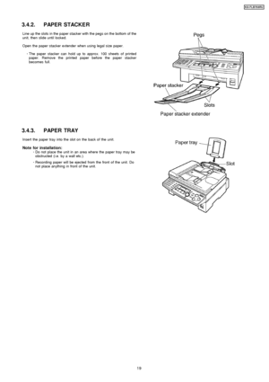 Page 193.4.2. PAPER STACKER
Line up the slots in the paper stacker with the pegs on the bottom of the
unit, then slide until locked.
Open the paper stacker extender when using legal size paper. 
     · 
  
  The paper stacker can hold up to approx. 100 sheets of printed
paper. Remove the printed paper before the paper stacker
becomes full.
3.4.3. PAPER TRAY
Insert the paper tray into the slot on the back of the unit.
Note for installation: 
     · 
  
  Do not place the unit in an area where the paper tray may...