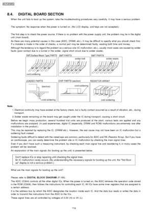 Page 2188.4. DIGITAL BOARD SECTION
W hen the unit fails to boot up the system, take the troubleshootin g procedures very carefully. It may have a serious problem .
The symptom: No response when the power is turned on. (No LCD display, and keys are not accepted.)
The first step is to check the power source. If there is no problem with the power supply unit, the problem may lie in the digital
unit (main board).
As there are many potential causes in this case (ASIC, DRAM, etc.), it may be difficult to specify what...