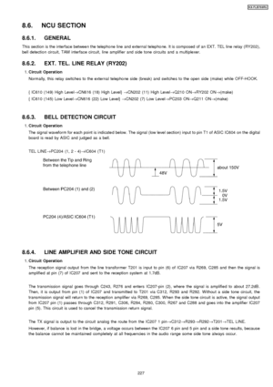 Page 2278.6. NCU SECTION
8.6.1. GENERAL
This section is the interface between the telepho ne line and external telepho ne. It is composed of an EXT. TEL line relay (RY202),
bell detection circuit, TAM interface circuit, line amplifie r and side tone circuits and a multiplexer.
8.6.2. EXT. TEL. LINE RELAY (RY202)
 1. Circuit Operation
Normally, this relay switches to the external telepho ne side (break) and switches to the open side (make) while OFF-HOOK.
{ IC610 (149) High Level →CN616 (18) High Level} →CN202...