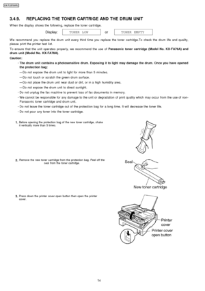 Page 243.4.9. REPLACING THE TONER CARTRIGE AND THE DRUM UNIT
W hen the display shows the followin g, replace the toner cartridge.
W e recommend you replace the drum unit every third time you replace the toner cartridge.To check the drum life and quality,
please print the printer test list.
To ensure that the unit operates properly, we recommend the use ofPanason ic toner cartridge (Model No. KX-FA76A) and
drum unit (Model No. KX-FA78A) .
Caution:  
     · 
  
  The drum unit contains a photosensitive drum....