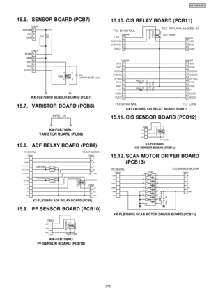 Page 27515.6. SENSOR BOARD (PCB7)
CN511TEMP
2GND
3VIN
4SIG
5VOUT
PS50
1
2 3
4
(   )NCC50
CN501
THERM
2
NC
3GND
C51(PFUP1257ZB only)
KX-FLB758RU SENSOR BOARD (PCB7)
15.7. VARISTOR BOARD (PCB8)
ZNR60 271
KX-FLB758RU
VARISTOR BOARD (PCB8)
15.8. ADF RELAY BOARD (PCB9)
CN5005A
4B
3XA
2XB
1 COMCN5011
ADFMA
2
ADFMB
3
ADFMXA
4
ADFOPEN
5
ADFMXB
6
COM
7
FBOPEN
8
DOCU
9
LED
10
P. F
11
GND
PS500
CNA1006N
1
24 3
SW501
1
2
3
4
SW500
1
23
4
CN5021LED
2SIG
3 GND
TO ADF MOTOR
TO DIGITAL
DOCUMENT
FB OPEN ADF OPEN
KX-FLB758RU ADF...