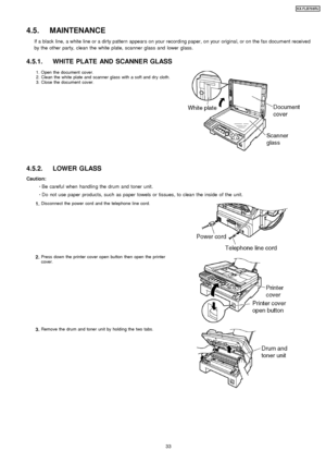 Page 334.5. MAINTENANCE
If a black line, a white line or a dirty pattern appears on your recording paper, on your original, or on the fax document received
by the other party, clean the white plate, scanner glass and lower glass.
4.5.1. WHITE PLATE AND SCANNE R GLASS
1.
2.
3.Open the document cover.
Clean the white plate and scanner glass with a soft and dry cloth.
Close the document cover.
4.5.2. LOWER GLASS
Caution: 
     · 
  
  Be careful when handlin g the drum and toner unit.
 
  
  · 
  
  Do not use...