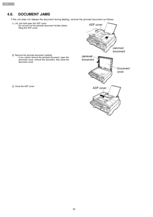 Page 364.6. DOCUMENT JAMS
If the unit does not release the document during feeding , remove the jammed document as follows.
1.Lift, and hold open the ADF cover. 
     · 
  
  Do not pull out the jammed document forcibly before
lifting the ADF cover.
2.Remove the jammed document carefully.
 
     · 
  
  If you cannot remove the jammed document, open the
document cover, remove the document, then close the
document cover.
3.Close the ADF cover.
36
KX-FLB75 8RU
Downloaded From ManualsPrinter.com Manuals 