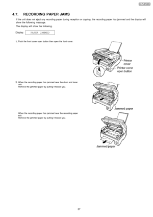 Page 374.7. RECORDING PAPER JAMS
If the unit does not eject any recording paper during reception or copying , the recording paper has jammed and the display will
show the followin g massage.
The display will show the followin g.
1.Push the front cover open button then open the front cover.
2.W hen the recording paper has jammed near the drum and toner
unit:
Remove the jammed paper by pulling it toward you.
W hen the recording paper has jammed near the recording paper
exit:
Remove the jammed paper by pulling it...