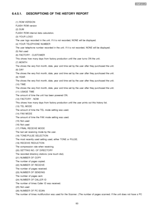 Page 836.4.5.1. DESCRIPTIONS OF THE HISTORY REPORT
(1) ROM VERSI ON
FLASH ROM version
(2) SUM
FLASH ROM internal data calculation.
(3) YOUR LOGO
The user logo recorded in the unit. If it is not recorded, NONE will be displayed.
(4) YOUR TELEP HONE NUMBE R
The user telepho ne number recorded in the unit. If it is not recorded, NONE will be displayed.
(5) Not used
(6) FACTO RY - CUSTO MER
This shows how many days from factory production until the user turns ON the unit.
(7) MONTH
The shows the very first month,...