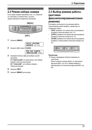 Page 252. Подготовка
23
2.2Режим набора номера
Если набор номера невозможен (стр. 31), измените 
эту настройку в соответствии с услугой, 
предоставляемой телефонной компанией.
1Нажмите {MENU}.
ПРОГР.СИСТЕМЫ
НАЖМИТЕ[]
2Нажмите {#}, затем {1}{2}{0}.
РЕЖ.НАБ.НОМЕРА
=ИМПУЛЬСНЫЙ[V^]
3Нажимайте {1} или {2} для выбора нужной 
настройки.
{1} “ИМПУЛЬСНЫЙ” (по умолчанию): для набора 
номера в импульсном режиме.
{2} “ТОНАЛЬНЫЙ”: для набора номера в 
тональном режиме.
4Нажмите {SET}.
5Нажмите {MENU} для выхода.
2.3Выбор...