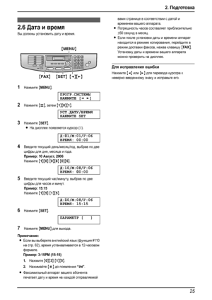 Page 272. Подготовка
25
2.6Дата и время
Вы должны установить дату и время.
1Нажмите {MENU}.
ПРОГР.СИСТЕМЫ
НАЖМИТЕ[]
2Нажмите {#}, затем {1}{0}{1}.
УСТ.ДАТУ/ВРЕМЯ
НАЖМИТЕSET
3Нажмите {SET}.
LНа дисплее появляется курсор (|).
Д:|
01/М:01/Г:06
ВРЕМЯ: 00:00
4Введите текущий день/месяц/год, выбрав по две 
цифры для дня, месяца и года.
Пример:10 Август, 2006
Нажмите {1}{0} {0}{8} {0}{6}.
Д:10/М:08/Г:06
ВРЕМЯ:|
00:00
5Введите текущий час/минуту, выбрав по две 
цифры для часов и минут.
Пример: 15:15
Нажмите {1}{5}...