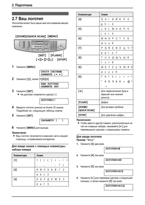 Page 282. Подготовка
26
2.7Ваш логотип
Логотипом может быть ваше имя или название вашей 
компании.
1Нажмите {MENU}.
ПРОГР.СИСТЕМЫ
НАЖМИТЕ[]
2Нажмите {#}, затем {1}{0}{2}.
ВАШ ЛОГОТИП
НАЖМИТЕSET
3Нажмите {SET}.
LНа дисплее появляется курсор (|).
ЛОГОТИП=|
4Введите логотип длиной не более 30 знаков. 
Подробнее см. следующую таблицу знаков.
5Нажмите {SET}.
ПАРАМЕТР[]
6Нажмите {MENU} для выхода.
Примечание:
LВаш логотип печатается в верхней части каждой 
страницы, отправляемой аппаратом.
Для ввода знаков с помощью...