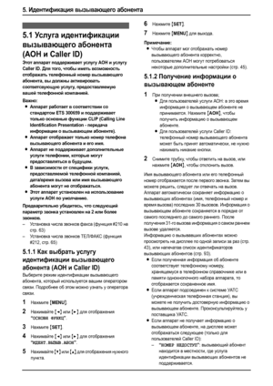 Page 445. Идентификация вызывающего абонента
42
5.Ид ент и фик ац ия вызывающего абонента Идентификация вызывающего абонен та
5.1Ус лу г а идентификации 
вызывающего абонента 
(AOH и Caller ID)
Этот аппарат поддерживает услугу АОН и услугу 
Caller ID. Для того, чтобы иметь возможность 
отображать телефонный номер вызывающего 
абонента, вы должны активировать 
соответсвующую услугу, предоставляемую 
вашей телефонной компанией.
Важно:
LАппарат работает в соответствии со 
стандартом ETS 300659 и поддерживает...