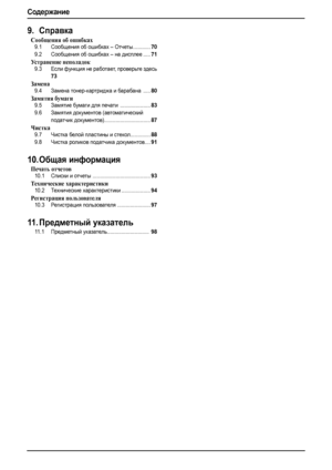 Page 10Содеpжание
8
9.Справка
Сообщения об ошибках
9.1Сообщения об ошибках – Отчеты............70
9.2Сообщения об ошибках – на дисплее.....71
Устранение неполадок
9.3Если функция не работает, проверьте здесь
73
Замена
9.4Замена тонер-картриджа и барабана .....80
Замятия бумаги
9.5Замятие бумаги для печати .....................83
9.6Замятия документов (автоматический 
податчик документов)................................
87
Чистка
9.7Чистка белой пластины и стекол..............88
9.8Чистка роликов податчика...