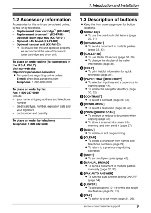 Page 111. Introduction and Installation
9
For assistance, please visit http://www.panasonic.com/consumersupport
1.2 Accessory information
Accessories for this unit can be ordered online, 
by fax, or by telephone.
–Replacement toner cartridge
*1 (KX-FA85)
–Replacement drum unit*1 (KX-FA86)
–Optional lower input tray (KX-FA101)
–Optional LAN board (KX-FA102)
–Optional handset unit (KX-FA103)
*1 To ensure that the unit operates properly, 
we recommend the use of Panasonic 
toner cartridge and drum unit.
To place...