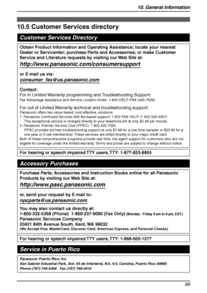 Page 10110. General Information
99
Customer Services
10.5 Customer Services directory
Customer Services Directory
Panasonic Puerto Rico, Inc. 
San Gabriel Industrial Park, Ave. 65 de Infantería, Km. 9.5, Carolina, Puerto Rico 00985
Phone (787) 750-4300   Fax (787) 768-2910
For hearing or speech impaired TTY users, TTY: 1-877-833-8855
For hearing or speech impaired TTY users, TTY: 1-866-605-1277
Purchase Parts, Accessories and Instruction Books online for all Panasonic 
Products by visiting our Web Site at:...