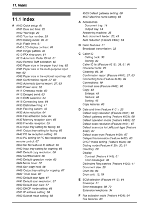 Page 10811. Index
106
11 .  Ind ex
11.1 Index
# #100 Quick setup: 61
#101 Date and time: 22
#102 Your logo: 23
#103 Your fax number: 25
#120 Dialing mode: 20, 61
#121 Flash time: 61
#145 LCD display contrast: 61
#161 Ringer pattern: 61
#210 FAX ring count: 61
#216 Automatic Caller ID list: 61
#322 Remote TAM activation: 62
#380 Paper size in the paper input tray: 62
#381 Paper size in the multi-purpose input 
tray: 62
#382 Paper size in the optional input tray: 62
#401 Confirmation report: 27, 63
#402 Automatic...