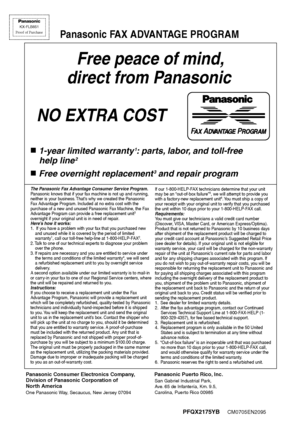 Page 110PFQX2175YA     CM0705EN1085
Free peace of mind,
 direct from Panasonic
NO EXTRA COST 
■1-year limited warranty1: parts, labor, and toll-free
 help line
2
■Free overnight replacement3 and repair program
FAX ADVANTAGE PROGRAM
PFQX2175YBCM0705EN2095
KX-FLB851
Proof of Purchase
Panasonic FAX ADVANTAGE PROGRAM
Panasonic Consumer Electronics Company, 
Division of Panasonic Corporation of 
North America
One Panasonic Way, Secaucus, New Jersey 07094
                     Panasonic Puerto Rico, Inc....