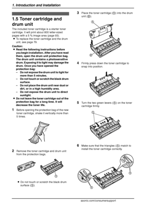 Page 141. Introduction and Installation
12
For assistance, please visit http://www.panasonic.com/consumersupport
Installation
1.5 Toner cartridge and 
drum unit
The included toner cartridge is a starter toner 
cartridge. It will print about 800 letter-sized 
pages with a 5 % image area (page 93).
LTo replace the toner cartridge and the drum 
unit, see page 79.
Caution:
LRead the following instructions before 
you begin installation. After you have read 
them, open the drum unit protection bag. 
The drum unit...