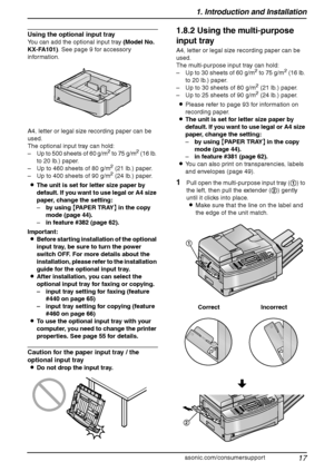 Page 191. Introduction and Installation
17
For assistance, please visit http://www.panasonic.com/consumersupport
Using the optional input tray
You can add the optional input tray (Model No. 
KX-FA101). See page 9 for accessory 
information.
A4, letter or legal size recording paper can be 
used.
The optional input tray can hold:
– Up to 500 sheets of 60 g/m
2 to 75 g/m2 (16 lb. 
to 20 lb.) paper.
– Up to 460 sheets of 80 g/m
2 (21 lb.) paper.
– Up to 400 sheets of 90 g/m2 (24 lb.) paper.
LThe unit is set for...