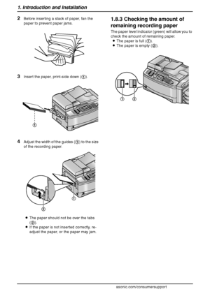 Page 201. Introduction and Installation
18
For assistance, please visit http://www.panasonic.com/consumersupport
2Before inserting a stack of paper, fan the 
paper to prevent paper jams.
3Insert the paper, print-side down (1).
4Adjust the width of the guides (1) to the size 
of the recording paper.
LThe paper should not be over the tabs 
(2).
LIf the paper is not inserted correctly, re-
adjust the paper, or the paper may jam.
1.8.3 Checking the amount of 
remaining recording paper
The paper level indicator...