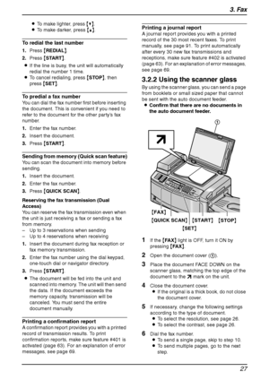 Page 293. Fax
27
LTo make lighter, press {V}.
LTo make darker, press {^}.
To redial the last number
1.Press {REDIAL}.
2.Press {START}.
LIf the line is busy, the unit will automatically 
redial the number 1 time.
LTo cancel redialing, press {STOP}, then 
press {SET}.
To predial a fax number
You can dial the fax number first before inserting 
the document. This is convenient if you need to 
refer to the document for the other party’s fax 
number.
1.Enter the fax number.
2.Insert the document.
3.Press {START}....