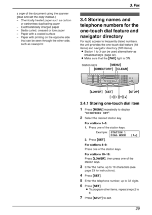 Page 313. Fax
29
a copy of the document using the scanner 
glass and set the copy instead.)
– Chemically treated paper such as carbon 
or carbonless duplicating paper
– Electrostatically charged paper
– Badly curled, creased or torn paper
– Paper with a coated surface
– Paper with printing on the opposite side 
that can be seen through the other side, 
such as newsprint
3.4 Storing names and 
telephone numbers for the 
one-touch dial feature and 
navigator directory
For rapid access to frequently dialed...