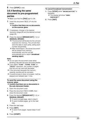 Page 353. Fax
33
8Press {STOP} to exit.
3.6.4 Sending the same 
document to pre-programmed 
parties
LMake sure that the {FA X} light is ON.
1Insert the document FACE UP into the 
feeder.
LConfirm that there are no documents 
on the scanner glass.
2If necessary, change to the desired 
resolution (page 26) and the desired contrast 
(page 26).
3Press the desired {BROADCAST} (1-2) or 
{MANUAL BROAD}.
LThe document will be fed into the unit and 
scanned into memory. The unit will then 
send the data to each party,...