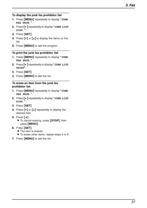 Page 393. Fax
37
To display the junk fax prohibitor list
1.Press {MENU} repeatedly to display “JUNK 
FAX PROH.”.
2.Press {>} repeatedly to display “JUNK LIST 
DISP.”.
3.Press {SET}.
4.Press {V} or {^} to display the items on the 
list.
5.Press {MENU} to exit the program.
To print the junk fax prohibitor list
1.Press {MENU} repeatedly to display “JUNK 
FAX PROH.”.
2.Press {>} repeatedly to display “JUNK LIST 
PRINT”.
3.Press {SET}.
4.Press {MENU} to exit the list.
To erase an item from the junk fax 
prohibitor...