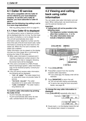 Page 404. Caller ID
38
4 Caller ID Caller ID
4.1 Caller ID service
This unit is compatible with the Caller ID 
service offered by your local telephone 
company. To use this unit’s Caller ID 
features, you must subscribe to Caller ID 
service.
Make sure the following ring setting is set to 
2 or more rings beforehand.
– FAX ring setting (feature #210 on page 61)
4.1.1 How Caller ID is displayed
The calling party’s name or telephone number 
will be displayed after the 1st ring. You then have 
the option of...