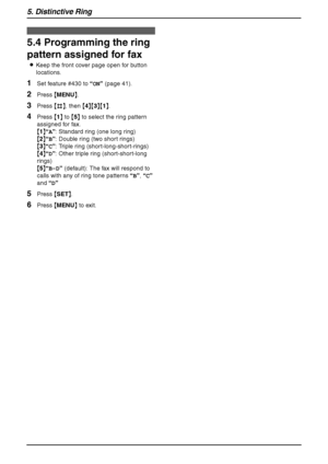 Page 445. Distinctive Ring
42
5.4 Programming the ring 
pattern assigned for fax
LKeep the front cover page open for button 
locations.
1Set feature #430 to “ON” (page 41).
2Press {MENU}.
3Press {#}, then {4}{3}{1}.
4Press {1} to {5} to select the ring pattern 
assigned for fax.
{1}“A”: Standard ring (one long ring)
{2}“B”: Double ring (two short rings)
{3}“C”: Triple ring (short-long-short-rings)
{4}“D”: Other triple ring (short-short-long 
rings)
{5}“B-D” (default): The fax will respond to 
calls with any of...