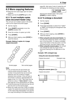 Page 476. Copy
45
6.3 More copying features
LKeep the front cover page open for button 
locations.
LMake sure that the {COPY} light is ON.
6.3.1 To sort multiple copies 
(Auto document feeder only)
The unit can sort multiple copies in the same 
order as the original document pages.
1Set the original.
2Press {SORT} repeatedly to turn the 
{SORT} indicator ON.
3Enter the number of copies (up to 99).
4Press {START}.
5After you finish copying, press {STOP} to 
reset this feature.
Example: Making 2 copies of a...