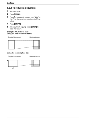 Page 486. Copy
46
6.3.3 To reduce a document
1Set the original.
2Press {ZOOM}.
3Press {V} repeatedly to select from “95%” to 
“50%” by changing the reduction rate 5% at 
a time.
4Press {START}.
5After you finish copying, press {STOP} to 
reset this feature.
Example: 70% reduced copy
Using the auto document feeder:
Using the scanner glass (1): Original document Reduced copy
Original document Reduced copy
1
FLB851-PFQX2175YA-en.book  Page 46  Thursday, September 8, 2005  2:24 PM
Downloaded From ManualsPrinter.com...