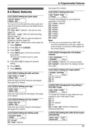 Page 638. Programmable Features
61
8.3 Basic features
{#}{1}{0}{0} Setting the quick setup
QUICK SETUP
PRESS SET
You can print out the quick fax setup guide and 
select the desired receiving mode depending on 
your situation.
{1} “FAX ONLY” (default): Use only as a fax 
(page 34).
{2} “DIST. RING”: With the Distinctive Ring 
service (page 41).
{3} “EXT. TAM”: With an external telephone 
answering machine (page 35).
{4} “TEL ONLY”: Mostly phone calls (page 34).
1.Press {MENU}.
2.Press {#}, then {1}{0}{0}....