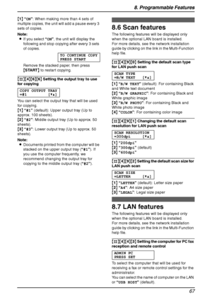 Page 698. Programmable Features
67
{1} “ON”: When making more than 4 sets of 
multiple copies, the unit will add a pause every 3 
sets of copies.
Note:
LIf you select “ON”, the unit will display the 
following and stop copying after every 3 sets 
of copies.
TO CONTINUE COPY
PRESS START
Remove the stacked paper, then press 
{START} to restart copying.
{#}{4}{6}{6} Setting the output tray to use 
for copying
COPY OUTPUT TRAY
=#1 [V^]
You can select the output tray that will be used 
for copying.
{1} “#1”...