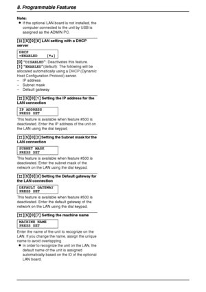 Page 708. Programmable Features
68
Note:
LIf the optional LAN board is not installed, the 
computer connected to the unit by USB is 
assigned as the ADMIN PC.
{#}{5}{0}{0} LAN setting with a DHCP 
server
DHCP
=ENABLED [V^]
{0} “DISABLED”: Deactivates this feature.
{1} “ENABLED”(default): The following will be 
allocated automatically using a DHCP (Dynamic 
Host Configuration Protocol) server.
– IP address
– Subnet mask
– Default gateway
{#}{5}{0}{1} Setting the IP address for the 
LAN connection
IP ADDRESS...