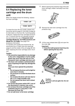 Page 819. Help
79
For assistance, please visit http://www.panasonic.com/consumersupport
Replacement
9.4 Replacing the toner 
cartridge and the drum 
unit
When the display shows the following, replace 
the toner cartridge.
TONER LOW
TONER EMPTY
To check the drum life and quality, please print 
the printer test list (page 91) and refer to page 94 
for information on the drum life. If printing quality 
is still poor, replace the toner cartridge and drum 
unit. To ensure that the unit operates properly, 
we...