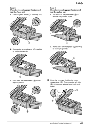 Page 859. Help
83
For assistance, please visit http://www.panasonic.com/consumersupport Case 2:
When the recording paper has jammed 
near the fuser unit:
1.Lift both green levers (1) until they stop.
2.Remove the jammed paper (1) carefully 
by pulling it upwards.
3.Push back the green levers (1) to the 
original position.Case 3:
When the recording paper has jammed 
near the output tray:
1.Pull and hold the green lever (1) to 
release the jammed paper.
2.Remove the jammed paper (1) carefully 
by pulling it...