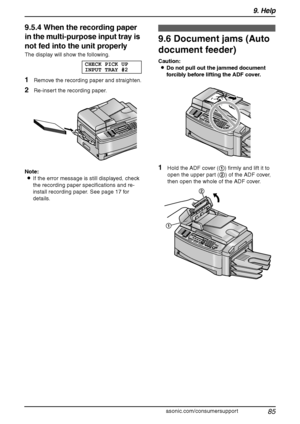 Page 879. Help
85
For assistance, please visit http://www.panasonic.com/consumersupport
9.5.4 When the recording paper 
in the multi-purpose input tray is 
not fed into the unit properly
The display will show the following.
CHECK PICK UP
INPUT TRAY #2
1Remove the recording paper and straighten.
2Re-insert the recording paper.
Note:
LIf the error message is still displayed, check 
the recording paper specifications and re-
install recording paper. See page 17 for 
details.
9.6 Document jams (Auto 
document...