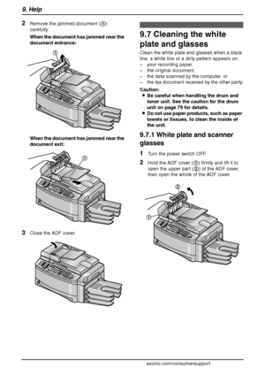 Page 889. Help
86
For assistance, please visit http://www.panasonic.com/consumersupport
2Remove the jammed document (1) 
carefully.
When the document has jammed near the 
document entrance:
When the document has jammed near the 
document exit:
3Close the ADF cover.
Cle aning
9.7 Cleaning the white 
plate and glasses
Clean the white plate and glasses when a black 
line, a white line or a dirty pattern appears on:
– your recording paper,
– the original document,
– the data scanned by the computer, or
– the fax...