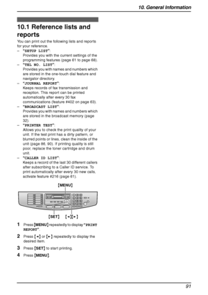 Page 9310. General Information
91
10 General Information Printed Repo rts
10.1 Reference lists and 
reports
You can print out the following lists and reports 
for your reference.
–“SETUP LIST”:
Provides you with the current settings of the 
programming features (page 61 to page 68).
–“TEL NO. LIST”:
Provides you with names and numbers which 
are stored in the one-touch dial feature and 
navigator directory.
–“JOURNAL REPORT”:
Keeps records of fax transmission and 
reception. This report can be printed...