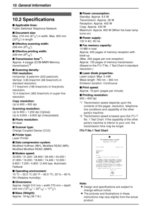 Page 9410. General Information
92
Specifications
10.2 Specifications
■ Applicable lines:
Public Switched Telephone Network
■ Document size:
Max. 216 mm (8
1/2) in width, Max. 600 mm 
(235/8) in length
■ Effective scanning width:
208 mm (8
3/16)
■ Effective printing width:
208 mm (8
3/16)
■ Transmission time
*1:
Approx. 4 s/page (ECM-MMR Memory 
transmission)
*2
■ Scanning density:
FAX resolution:
Horizontal: 8 pels/mm (203 pels/inch)
Vertical: 3.85 lines/mm (98 lines/inch)-in 
standard resolution,
7.7 lines/mm...