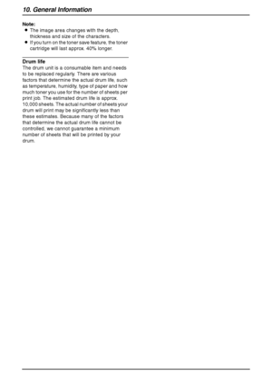Page 9610. General Information
94
Note:
LThe image area changes with the depth, 
thickness and size of the characters.
LIf you turn on the toner save feature, the toner 
cartridge will last approx. 40% longer.
Drum life
The drum unit is a consumable item and needs 
to be replaced regularly. There are various 
factors that determine the actual drum life, such 
as temperature, humidity, type of paper and how 
much toner you use for the number of sheets per 
print job. The estimated drum life is approx. 
10,000...