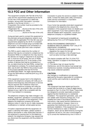 Page 9710. General Information
95
FCC and  Other In formatio n
10.3 FCC and Other Information
This equipment complies with Part 68 of the FCC 
rules and the requirements adopted by the ACTA. 
On the rear of this equipment is a label that 
contains, among other information, a product 
identifier in the format US:ACJ----------.
If requested, this number must be provided to the 
telephone company.
 Registration No .....(found on the rear of the unit)
 Ringer Equivalence No. (REN)...