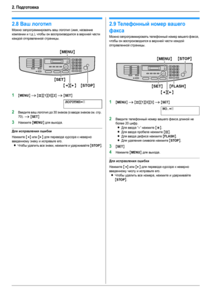 Page 222. Подготовка
22
2.8Ваш логотип
Можно запрограммировать ваш логотип (имя, название 
компании и т.д.), чтобы он воспроизводился в верхней части 
каждой отправленной страницы.
1{MENU} i {#}{1}{0}{2} i {SET}
ЛОГОТИП=|
2Введите ваш логотип до 30 знаков (о вводе знаков см. стр. 
70). 
i {SET}
3Нажмите {MENU} для выхода.
Для исправления ошибки
Нажмите {} для перевода курсора к неверно 
введенному знаку и исправьте его.
LЧтобы удалить все знаки, нажмите и удерживайте {STOP}.
2.9Телефонный номер вашего 
факса...