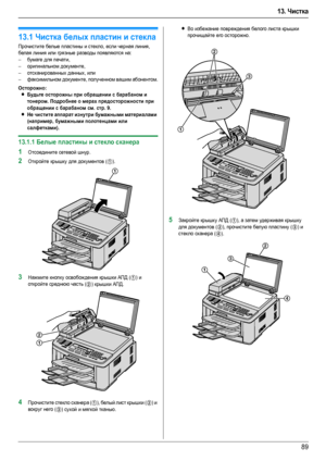 Page 8913. Чистка
89
13 .Чистка Чистка
13.1Чистка белых пластин и стекла
Прочистите белые пластины и стекло, если черная линия, 
белая линия или грязные разводы появляются на:
–бумаге для печати,
–оригинальном документе,
–отсканированных данных, или
–факсимильном документе, полученном вашим абонентом.
Осторожно:
LБудьте осторожны при обращении с барабаном и 
тонером. Подробнее о мерах предосторожности при 
обращении с барабаном см. стр. 9.
LНе чистите аппарат изнутри бумажными материалами 
(например, бумажными...